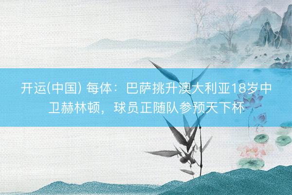开运(中国) 每体：巴萨挑升澳大利亚18岁中卫赫林顿，球员正随队参预天下杯