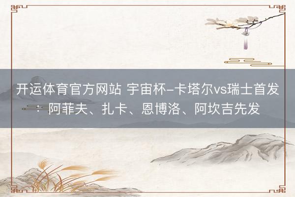 开运体育官方网站 宇宙杯-卡塔尔vs瑞士首发：阿菲夫、扎卡、恩博洛、阿坎吉先发