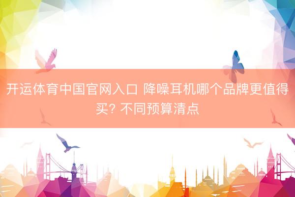 开运体育中国官网入口 降噪耳机哪个品牌更值得买? 不同预算清点