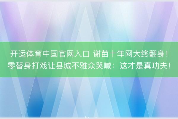 开运体育中国官网入口 谢苗十年网大终翻身！零替身打戏让县城不雅众哭喊：这才是真功夫！