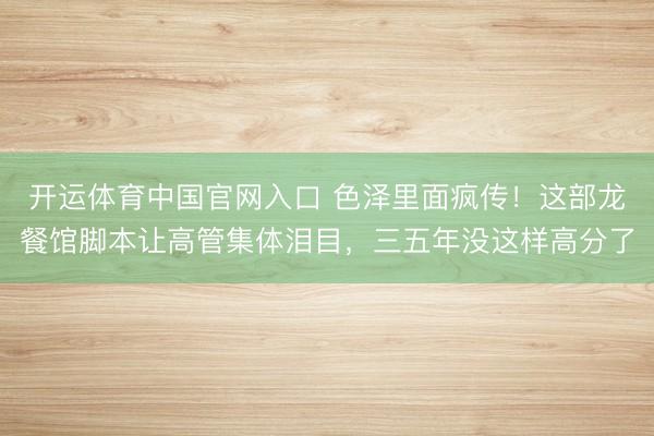 开运体育中国官网入口 色泽里面疯传!这部龙餐馆脚本让高管集体泪目,三五年没这样高分了