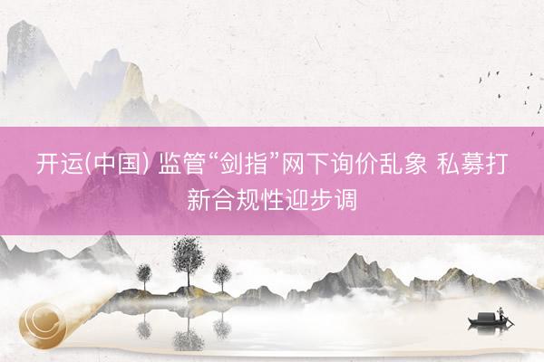 开运(中国) 监管“剑指”网下询价乱象 私募打新合规性迎步调