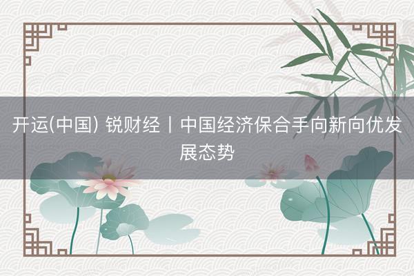 开运(中国) 锐财经丨中国经济保合手向新向优发展态势
