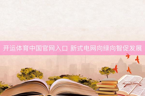 开运体育中国官网入口 新式电网向绿向智促发展