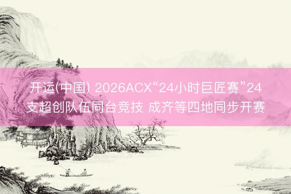 开运(中国) 2026ACX“24小时巨匠赛”24支超创队伍同台竞技 成齐等四地同步开赛