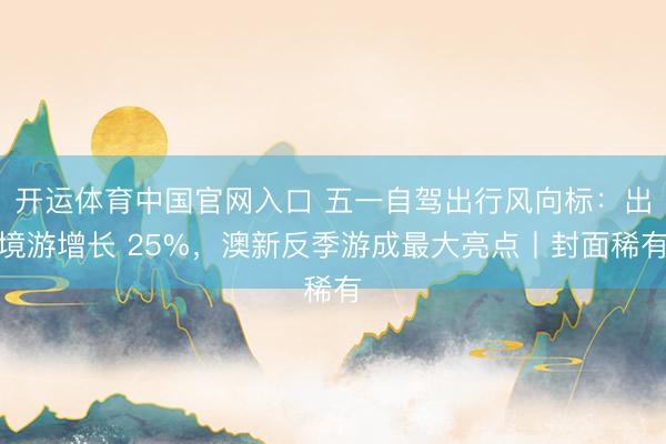 开运体育中国官网入口 五一自驾出行风向标：出境游增长 25%，澳新反季游成最大亮点丨封面稀有