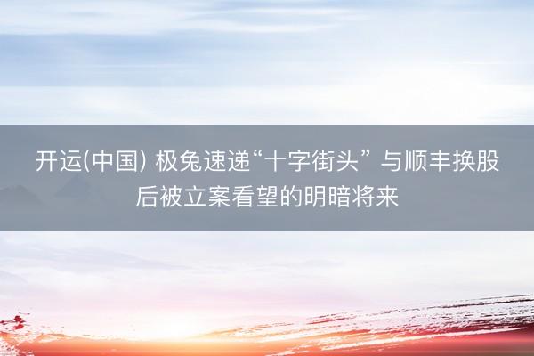 开运(中国) 极兔速递“十字街头” 与顺丰换股后被立案看望的明暗将来