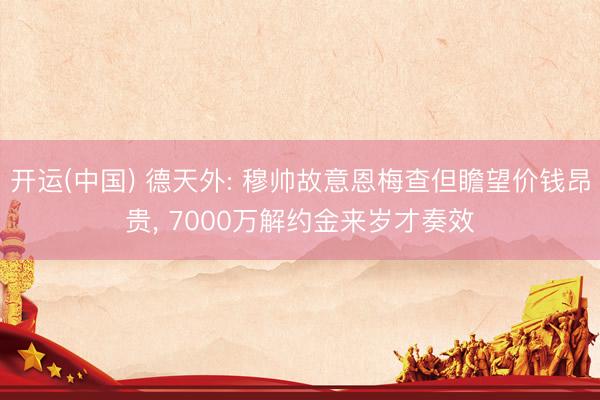 开运(中国) 德天外: 穆帅故意恩梅查但瞻望价钱昂贵， 7000万解约金来岁才奏效
