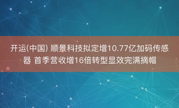 开运(中国) 顺景科技拟定增10.77亿加码传感器 首季营收增16倍转型显效完满摘帽