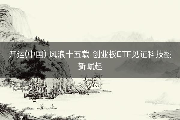 开运(中国) 风浪十五载 创业板ETF见证科技翻新崛起