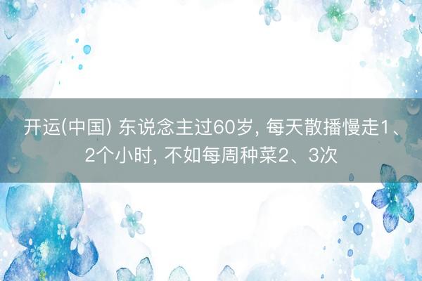 开运(中国) 东说念主过60岁， 每天散播慢走1、2个小时， 不如每周种菜2、3次