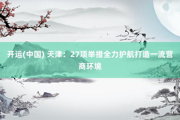 开运(中国) 天津：27项举措全力护航打造一流营商环境