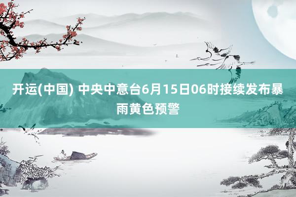 开运(中国) 中央中意台6月15日06时接续发布暴雨黄色预警