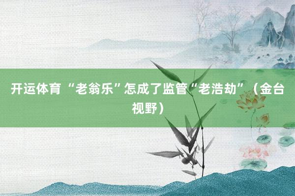 开运体育 “老翁乐”怎成了监管“老浩劫”（金台视野）