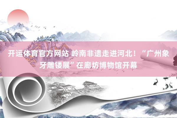 开运体育官方网站 岭南非遗走进河北！“广州象牙雕镂展”在廊坊博物馆开幕