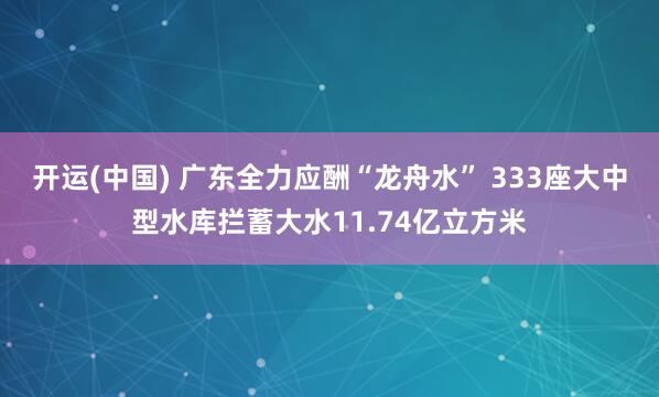 开运(中国) 广东全力应酬“龙舟水” 333座大中型水库拦蓄大水11.74亿立方米