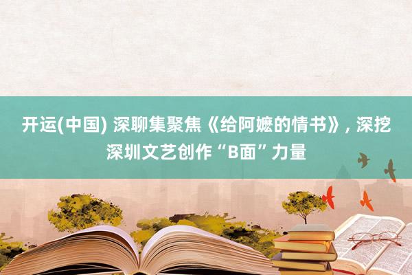 开运(中国) 深聊集聚焦《给阿嬷的情书》， 深挖深圳文艺创作“B面”力量
