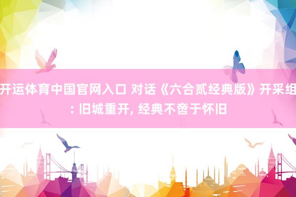 开运体育中国官网入口 对话《六合贰经典版》开采组: 旧城重开， 经典不啻于怀旧