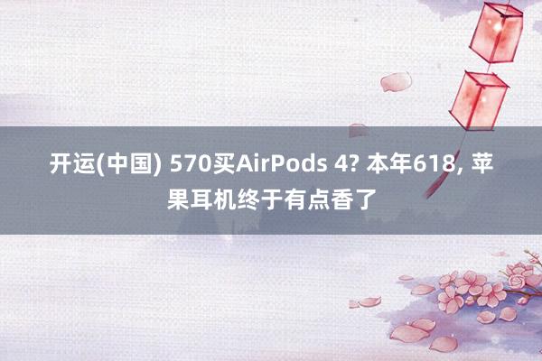 开运(中国) 570买AirPods 4? 本年618, 苹果耳机终于有点香了